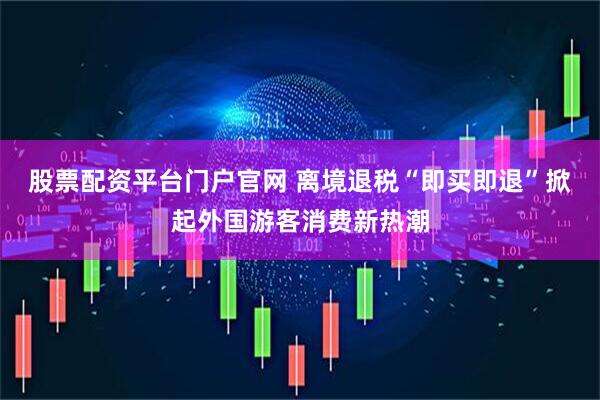 股票配资平台门户官网 离境退税“即买即退”掀起外国游客消费新热潮
