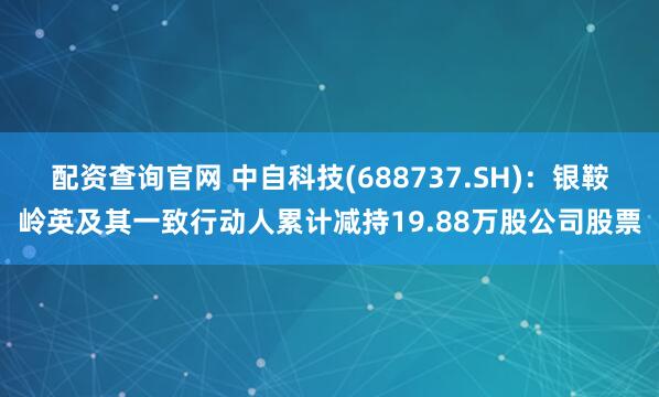配资查询官网 中自科技(688737.SH)：银鞍岭英及其一致行动人累计减持19.88万股公司股票