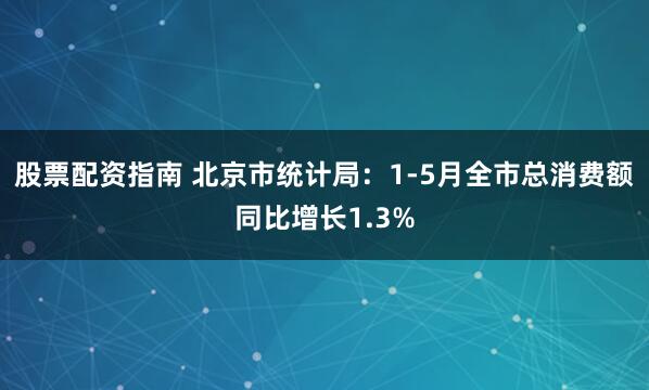 股票配资指南 北京市统计局：1-5月全市总消费额同比增长1.3%
