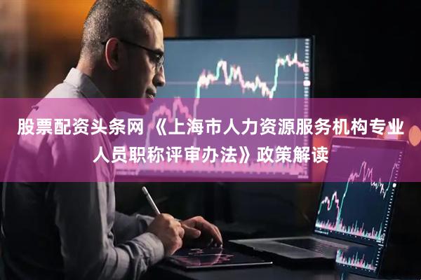 股票配资头条网 《上海市人力资源服务机构专业人员职称评审办法》政策解读