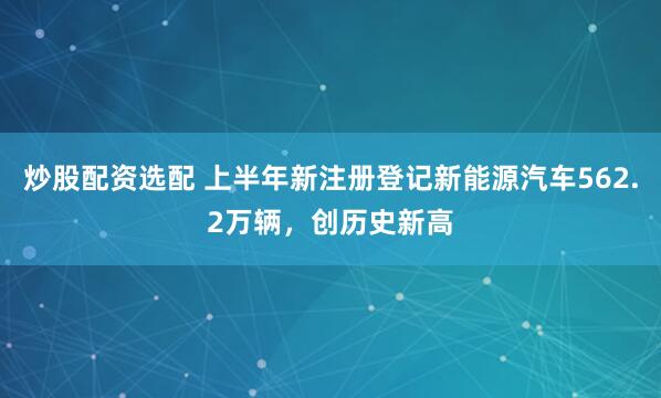 炒股配资选配 上半年新注册登记新能源汽车562.2万辆，创历史新高