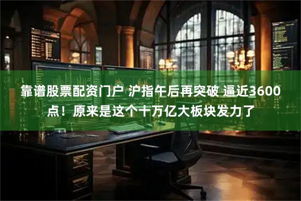 靠谱股票配资门户 沪指午后再突破 逼近3600点！原来是这个十万亿大板块发力了