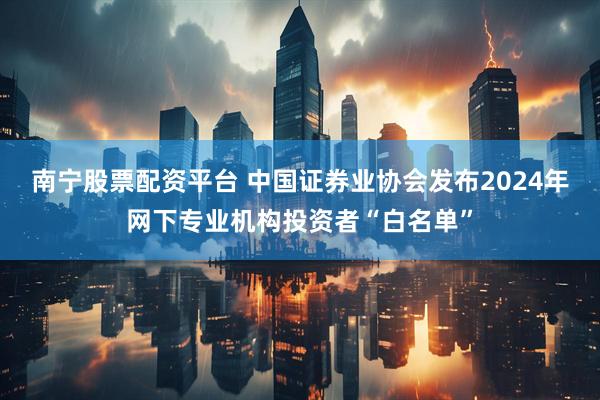 南宁股票配资平台 中国证券业协会发布2024年网下专业机构投资者“白名单”