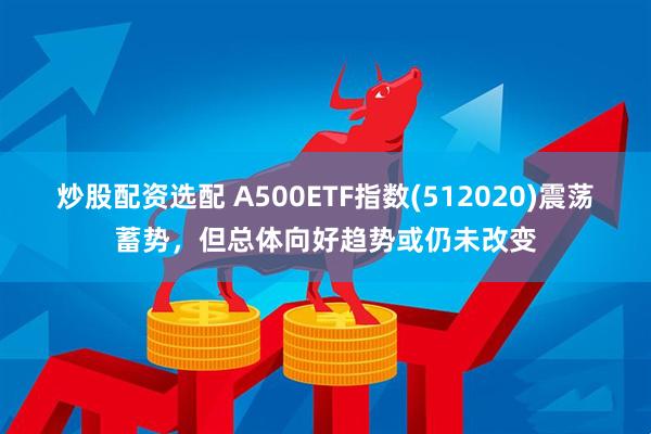 炒股配资选配 A500ETF指数(512020)震荡蓄势，但总体向好趋势或仍未改变