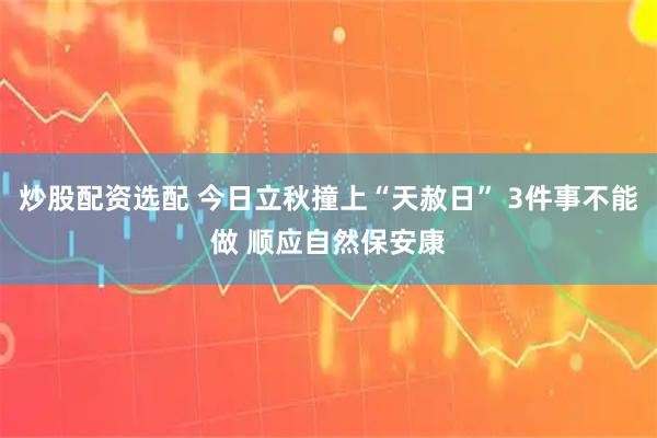 炒股配资选配 今日立秋撞上“天赦日” 3件事不能做 顺应自然保安康