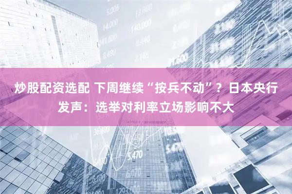 炒股配资选配 下周继续“按兵不动”？日本央行发声：选举对利率立场影响不大