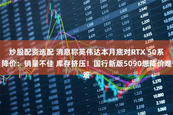 炒股配资选配 消息称英伟达本月底对RTX 50系降价：销量不佳 库存挤压！国行新版5090想降价难