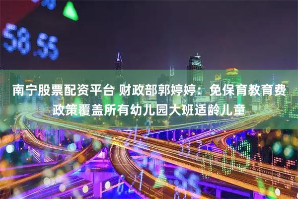 南宁股票配资平台 财政部郭婷婷：免保育教育费政策覆盖所有幼儿园大班适龄儿童