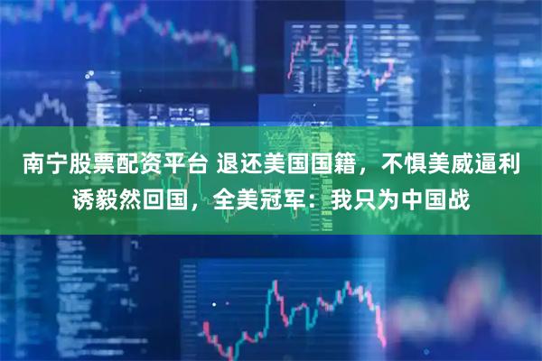 南宁股票配资平台 退还美国国籍，不惧美威逼利诱毅然回国，全美冠军：我只为中国战