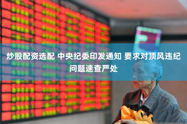 炒股配资选配 中央纪委印发通知 要求对顶风违纪问题速查严处