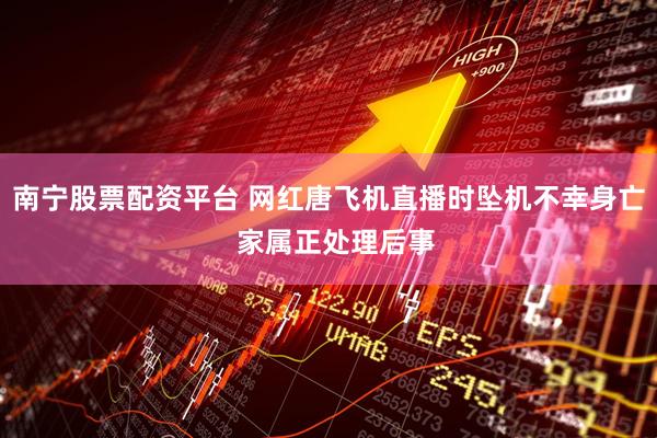 南宁股票配资平台 网红唐飞机直播时坠机不幸身亡  家属正处理后事