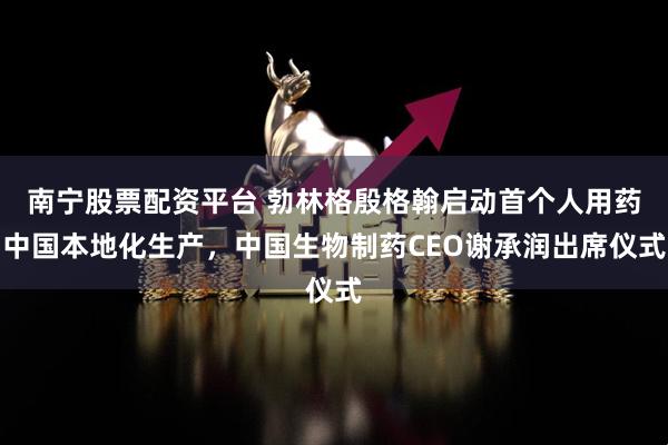 南宁股票配资平台 勃林格殷格翰启动首个人用药中国本地化生产,中国生物制药CEO谢承润出席仪式
