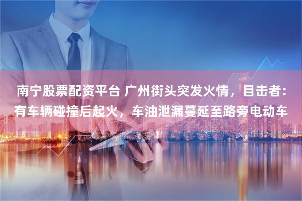 南宁股票配资平台 广州街头突发火情，目击者：有车辆碰撞后起火，车油泄漏蔓延至路旁电动车