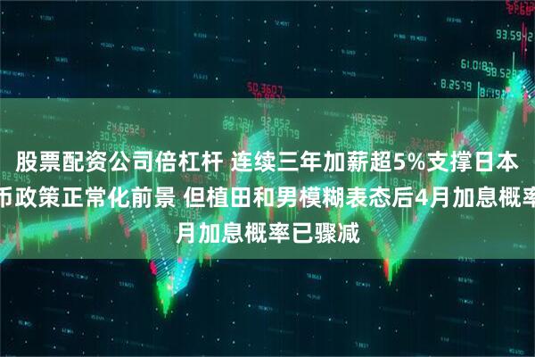 股票配资公司倍杠杆 连续三年加薪超5%支撑日本央行货币政策正常化前景 但植田和男模糊表态后4月加息概率已骤减