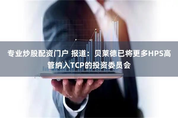 专业炒股配资门户 报道：贝莱德已将更多HPS高管纳入TCP的投资委员会