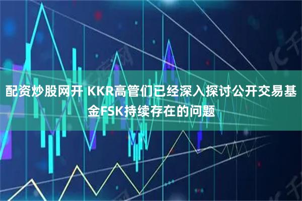 配资炒股网开 KKR高管们已经深入探讨公开交易基金FSK持续存在的问题