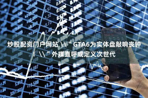 炒股配资门户网站 \＂GTA6为实体盘敲响丧钟！\＂外媒直呼或定义次世代