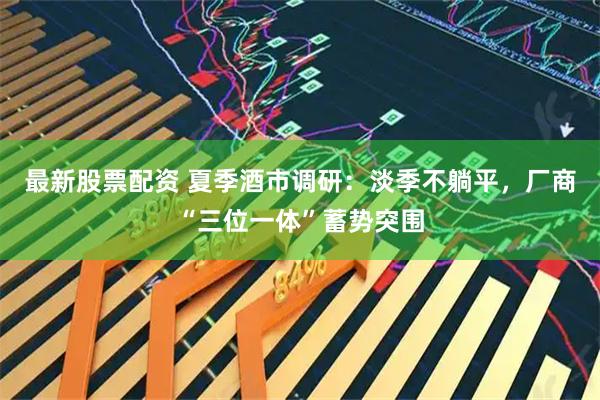 最新股票配资 夏季酒市调研：淡季不躺平，厂商“三位一体”蓄势突围