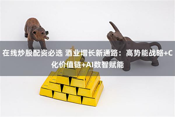 在线炒股配资必选 酒业增长新通路：高势能战略+C化价值链+AI数智赋能
