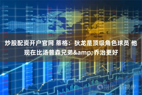 炒股配资开户官网 蒂格：狄龙是顶级角色球员 他现在比汤普森兄弟&乔治更好