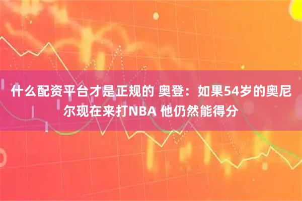 什么配资平台才是正规的 奥登：如果54岁的奥尼尔现在来打NBA 他仍然能得分