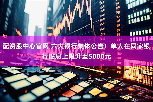 配资股中心官网 六大银行集体公告！单人在同家银行贴息上限升至5000元