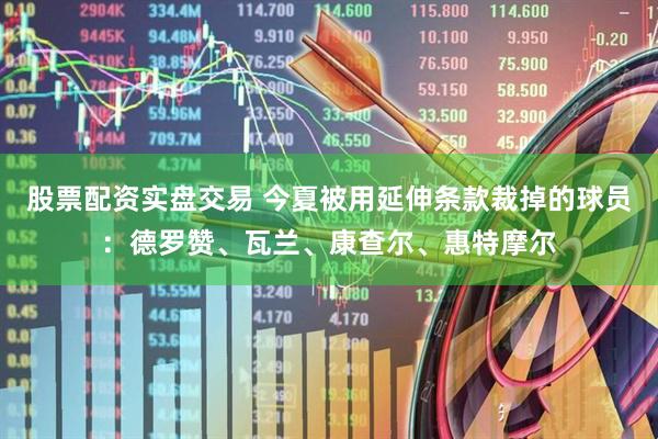 股票配资实盘交易 今夏被用延伸条款裁掉的球员：德罗赞、瓦兰、康查尔、惠特摩尔
