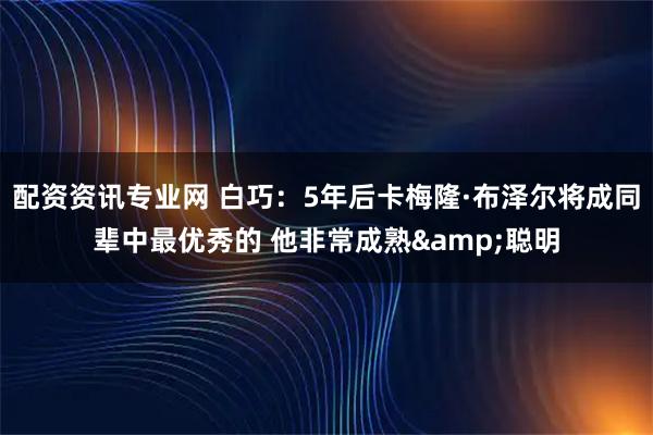 配资资讯专业网 白巧：5年后卡梅隆·布泽尔将成同辈中最优秀的 他非常成熟&聪明