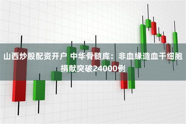 山西炒股配资开户 中华骨髓库：非血缘造血干细胞捐献突破24000例