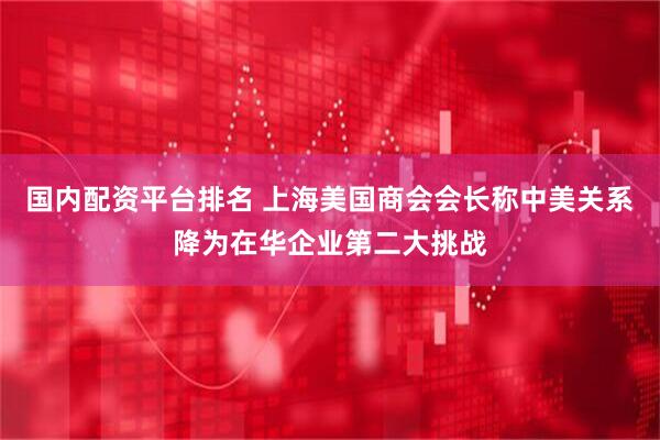 国内配资平台排名 上海美国商会会长称中美关系降为在华企业第二大挑战