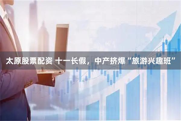 太原股票配资 十一长假，中产挤爆“旅游兴趣班”